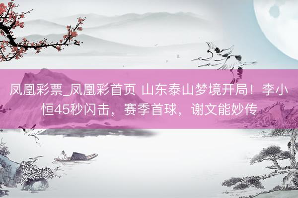 凤凰彩票_凤凰彩首页 山东泰山梦境开局！李小恒45秒闪击，赛季首球，谢文能妙传