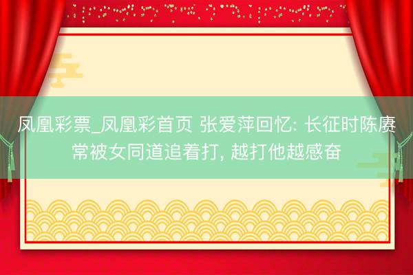 凤凰彩票_凤凰彩首页 张爱萍回忆: 长征时陈赓常被女同道追着打， 越打他越感奋