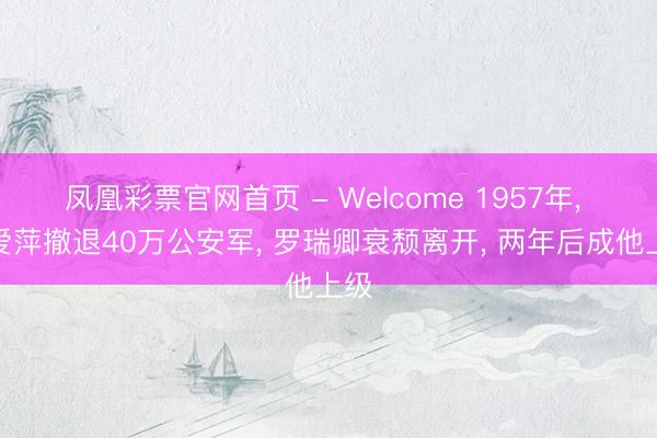 凤凰彩票官网首页 - Welcome 1957年， 张爱萍撤退40万公安军， 罗瑞卿衰颓离开， 两年后成他上级
