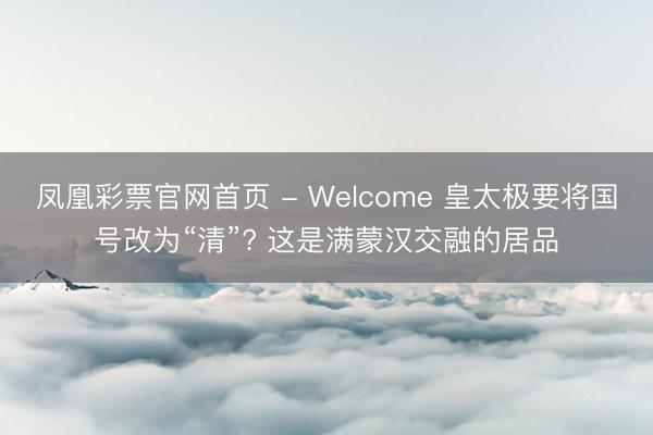 凤凰彩票官网首页 - Welcome 皇太极要将国号改为“清”? 这是满蒙汉交融的居品