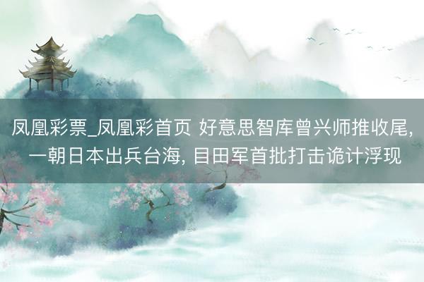 凤凰彩票_凤凰彩首页 好意思智库曾兴师推收尾， 一朝日本出兵台海， 目田军首批打击诡计浮现