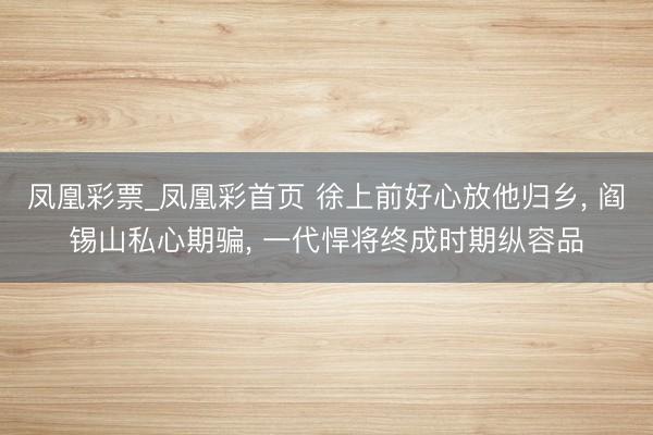 凤凰彩票_凤凰彩首页 徐上前好心放他归乡， 阎锡山私心期骗， 一代悍将终成时期纵容品