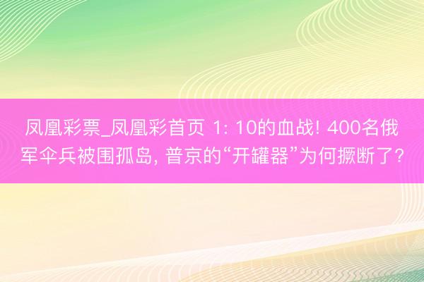 凤凰彩票_凤凰彩首页 1: 10的血战! 400名俄军伞兵被围孤岛， 普京的“开罐器”为何撅断了?