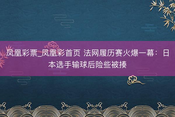 凤凰彩票_凤凰彩首页 法网履历赛火爆一幕：日本选手输球后险些被揍