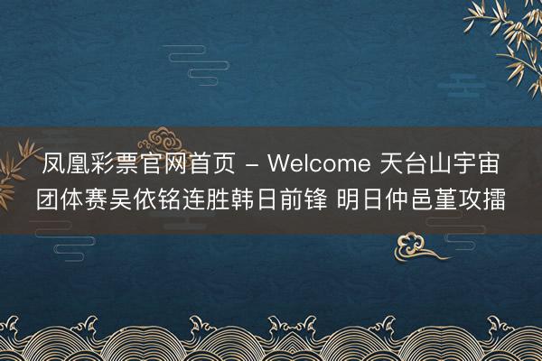 凤凰彩票官网首页 - Welcome 天台山宇宙团体赛吴依铭连胜韩日前锋 明日仲邑堇攻擂