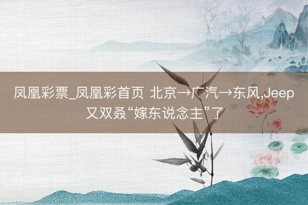 凤凰彩票_凤凰彩首页 北京→广汽→东风，Jeep又双叒“嫁东说念主”了