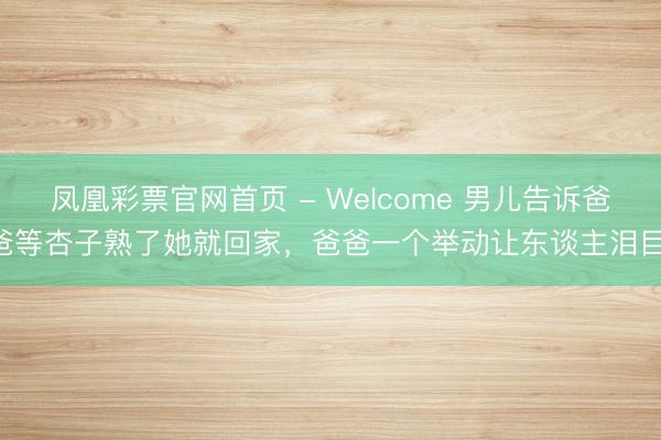 凤凰彩票官网首页 - Welcome 男儿告诉爸爸等杏子熟了她就回家，爸爸一个举动让东谈主泪目!