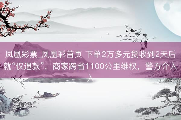 凤凰彩票_凤凰彩首页 下单2万多元货收到2天后就“仅退款”，商家跨省1100公里维权，警方介入