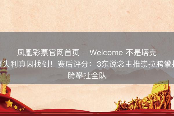 凤凰彩票官网首页 - Welcome 不是塔克！广厦失利真因找到！赛后评分：3东说念主推崇拉胯攀扯全队