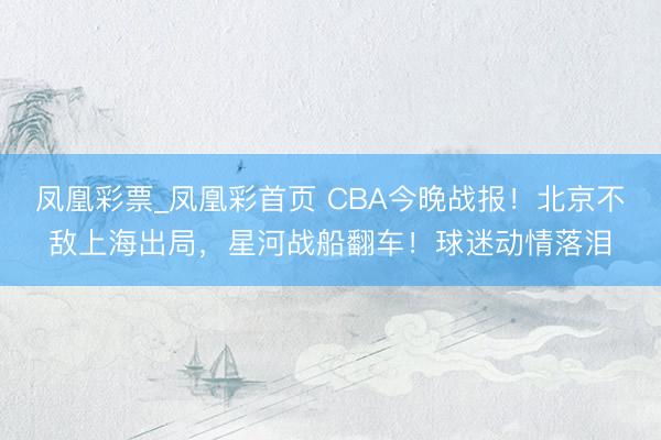 凤凰彩票_凤凰彩首页 CBA今晚战报！北京不敌上海出局，星河战船翻车！球迷动情落泪