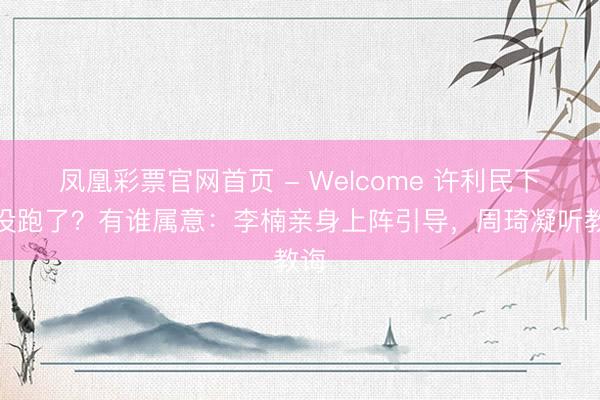 凤凰彩票官网首页 - Welcome 许利民下课没跑了？有谁属意：李楠亲身上阵引导，周琦凝听教诲