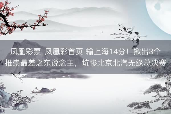 凤凰彩票_凤凰彩首页 输上海14分！揪出3个推崇最差之东说念主，坑惨北京北汽无缘总决赛