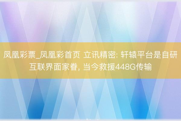 凤凰彩票_凤凰彩首页 立讯精密: 轩辕平台是自研互联界面家眷， 当今救援448G传输