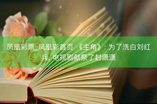 凤凰彩票_凤凰彩首页 《主角》: 为了洗白刘红兵， 电视剧献祭了封潇潇