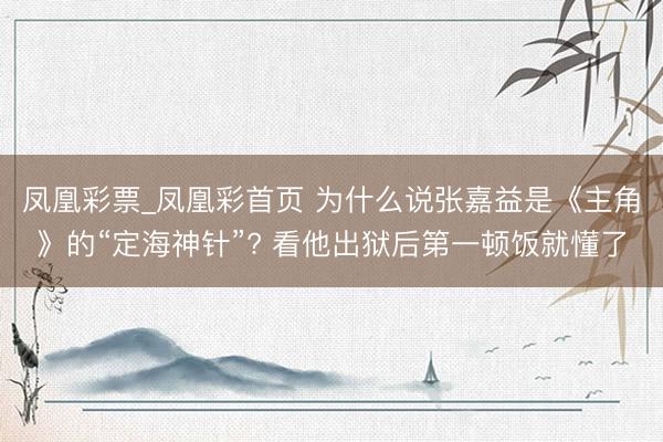 凤凰彩票_凤凰彩首页 为什么说张嘉益是《主角》的“定海神针”? 看他出狱后第一顿饭就懂了