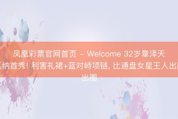 凤凰彩票官网首页 - Welcome 32岁章泽天戛纳首秀! 利害礼裙+蓝对峙项链， 比通盘女星王人出圈