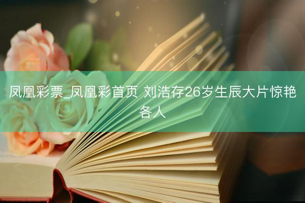 凤凰彩票_凤凰彩首页 刘浩存26岁生辰大片惊艳各人