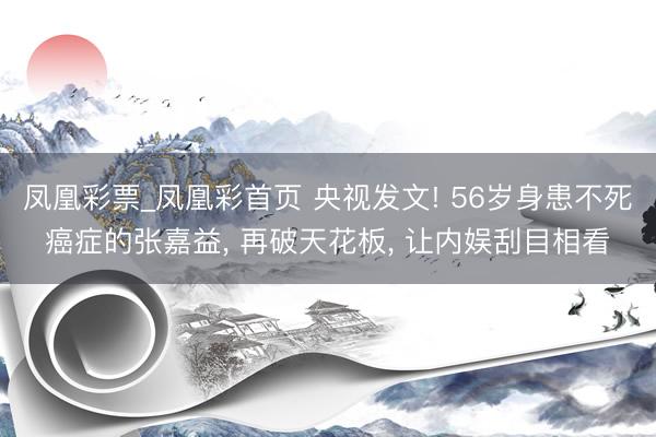 凤凰彩票_凤凰彩首页 央视发文! 56岁身患不死癌症的张嘉益， 再破天花板， 让内娱刮目相看