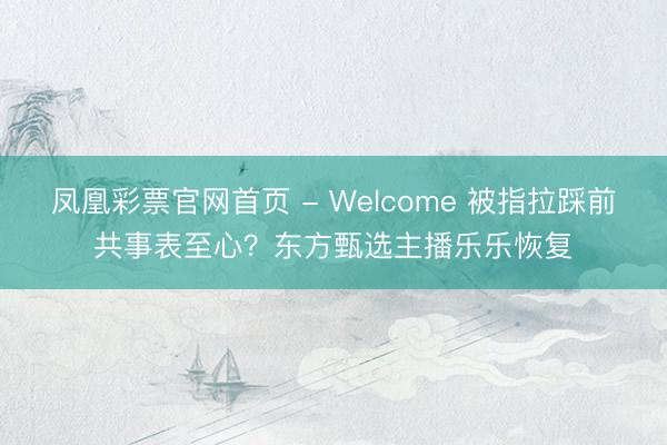 凤凰彩票官网首页 - Welcome 被指拉踩前共事表至心？东方甄选主播乐乐恢复