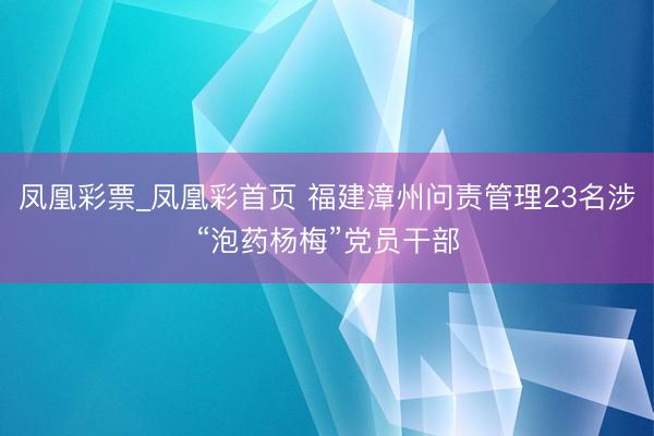 凤凰彩票_凤凰彩首页 福建漳州问责管理23名涉“泡药杨梅”党员干部