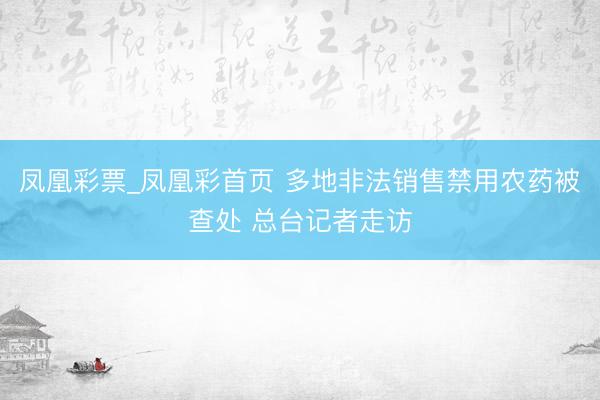 凤凰彩票_凤凰彩首页 多地非法销售禁用农药被查处 总台记者走访