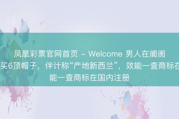凤凰彩票官网首页 - Welcome 男人在阛阓花3525元买6顶帽子，伴计称“产地新西兰”，效能一查商标在国内注册