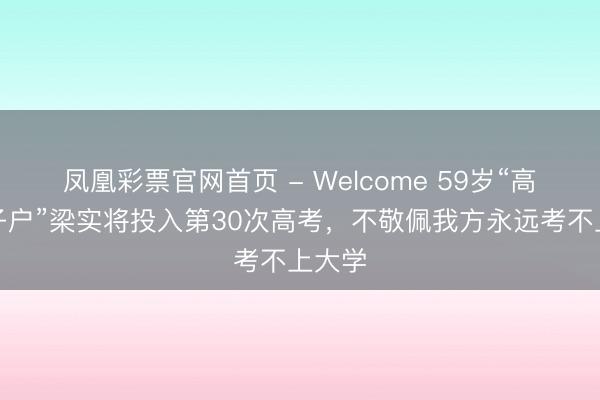 凤凰彩票官网首页 - Welcome 59岁“高考钉子户”梁实将投入第30次高考，不敬佩我方永远考不上大学