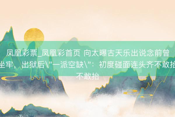 凤凰彩票_凤凰彩首页 向太曝古天乐出说念前曾坐牢，出狱后