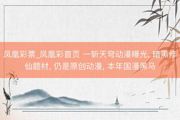 凤凰彩票_凤凰彩首页 一斩天穹动漫曝光， 暗黑修仙题材， 仍是原创动漫， 本年国漫黑马