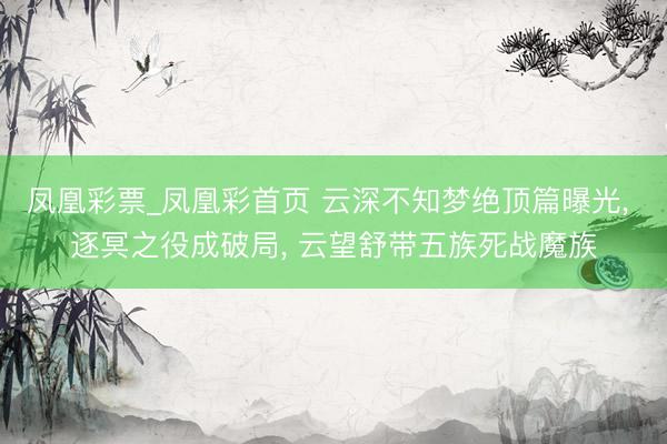 凤凰彩票_凤凰彩首页 云深不知梦绝顶篇曝光， 逐冥之役成破局， 云望舒带五族死战魔族