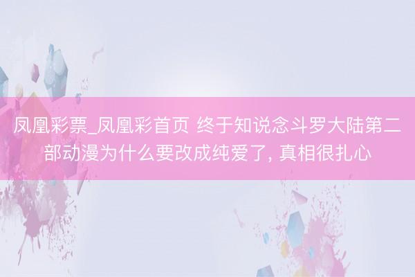 凤凰彩票_凤凰彩首页 终于知说念斗罗大陆第二部动漫为什么要改成纯爱了， 真相很扎心