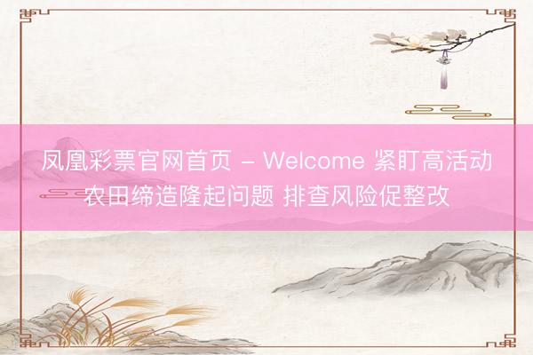 凤凰彩票官网首页 - Welcome 紧盯高活动农田缔造隆起问题 排查风险促整改