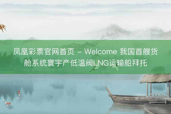 凤凰彩票官网首页 - Welcome 我国首艘货舱系统寰宇产低温阀LNG运输船拜托