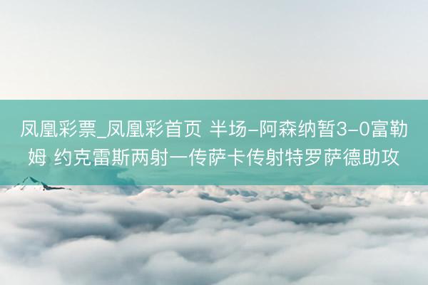 凤凰彩票_凤凰彩首页 半场-阿森纳暂3-0富勒姆 约克雷斯两射一传萨卡传射特罗萨德助攻