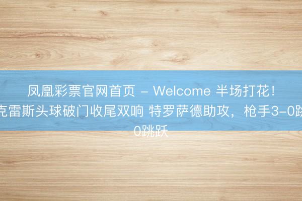凤凰彩票官网首页 - Welcome 半场打花!约克雷斯头球破门收尾双响 特罗萨德助攻,枪手3-0跳跃