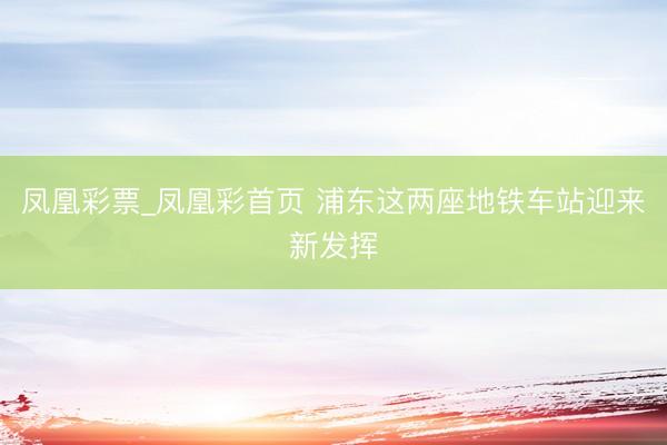 凤凰彩票_凤凰彩首页 浦东这两座地铁车站迎来新发挥