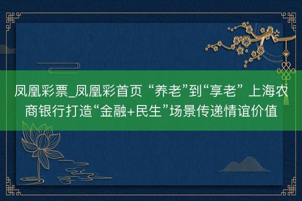 凤凰彩票_凤凰彩首页 “养老”到“享老” 上海农商银行打造“金融+民生”场景传递情谊价值