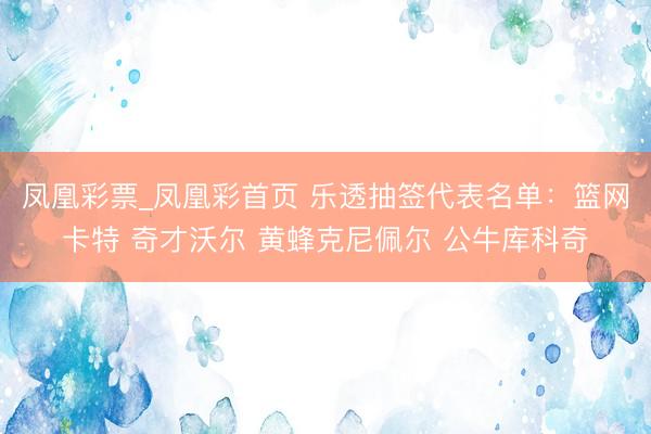 凤凰彩票_凤凰彩首页 乐透抽签代表名单：篮网卡特 奇才沃尔 黄蜂克尼佩尔 公牛库科奇