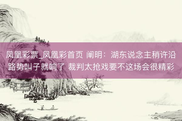 凤凰彩票_凤凰彩首页 阐明：湖东说念主稍许沿路势叫子就响了 裁判太抢戏要不这场会很精彩