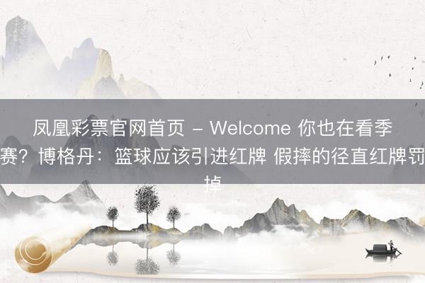 凤凰彩票官网首页 - Welcome 你也在看季后赛？博格丹：篮球应该引进红牌 假摔的径直红牌罚掉
