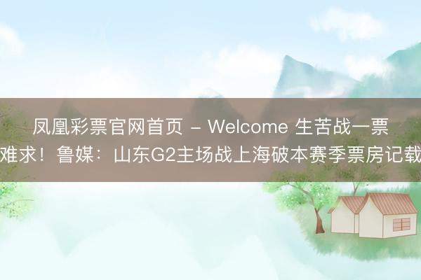 凤凰彩票官网首页 - Welcome 生苦战一票难求！鲁媒：山东G2主场战上海破本赛季票房记载