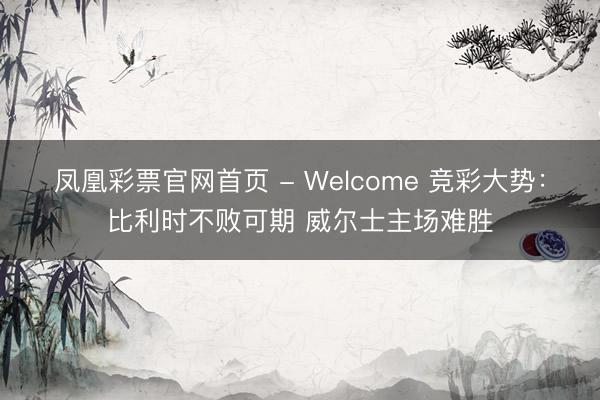 凤凰彩票官网首页 - Welcome 竞彩大势：比利时不败可期 威尔士主场难胜
