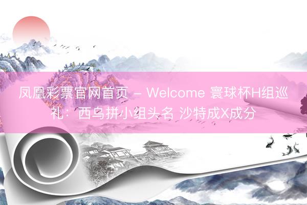凤凰彩票官网首页 - Welcome 寰球杯H组巡礼：西乌拼小组头名 沙特成X成分