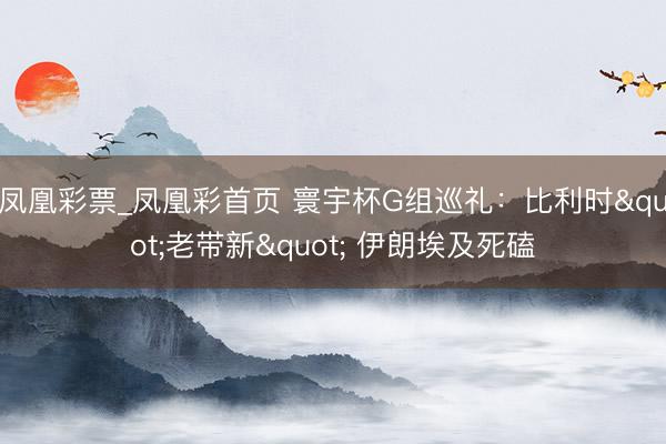 凤凰彩票_凤凰彩首页 寰宇杯G组巡礼：比利时"老带新" 伊朗埃及死磕