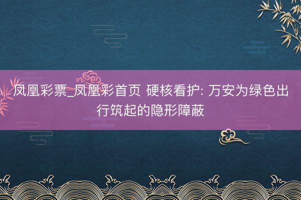 凤凰彩票_凤凰彩首页 硬核看护: 万安为绿色出行筑起的隐形障蔽