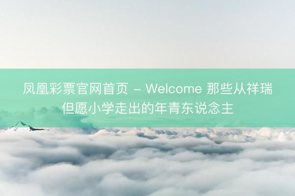 凤凰彩票官网首页 - Welcome 那些从祥瑞但愿小学走出的年青东说念主
