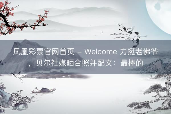 凤凰彩票官网首页 - Welcome 力挺老佛爷，贝尔社媒晒合照并配文：最棒的