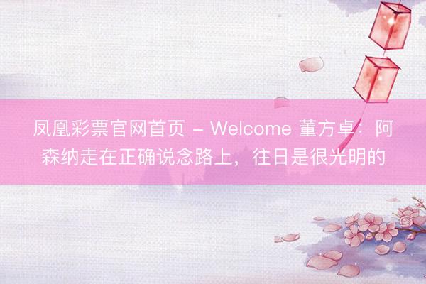 凤凰彩票官网首页 - Welcome 董方卓：阿森纳走在正确说念路上，往日是很光明的