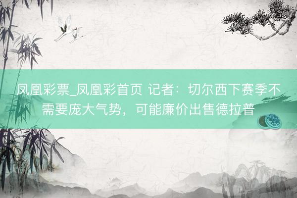 凤凰彩票_凤凰彩首页 记者：切尔西下赛季不需要庞大气势，可能廉价出售德拉普