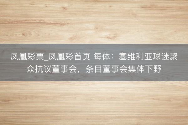 凤凰彩票_凤凰彩首页 每体：塞维利亚球迷聚众抗议董事会，条目董事会集体下野